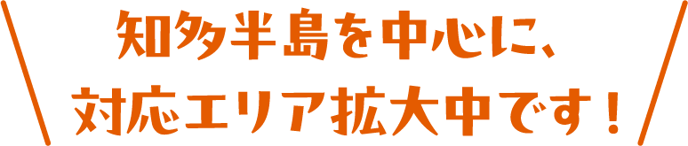 知多半島を中心に、対応エリア拡大中です！