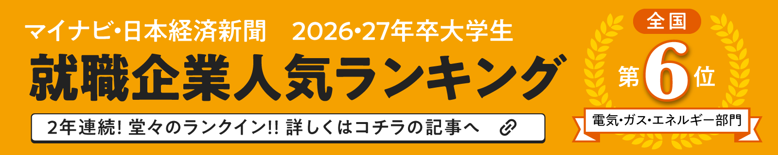 マイナビ・日本経済新聞 2026・27年卒大学生 就職企業人気ランキング 全国第6位 電気・ガス・エネルギー部門 2年連続!堂々のランクイン!!詳しくはコチラの記事へ